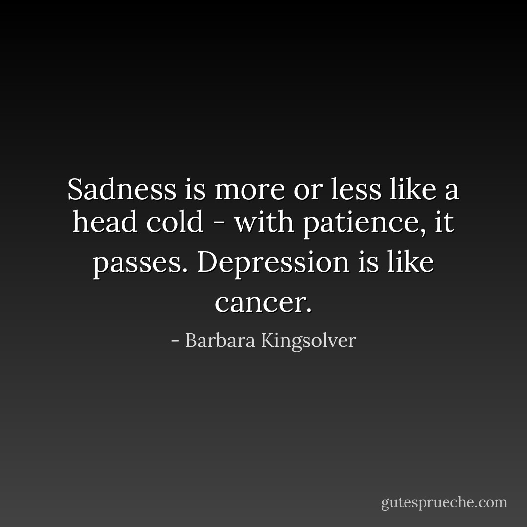 Sadness is more or less like a head cold - with patience, it passes. Depression is like cancer. - Barbara Kingsolver