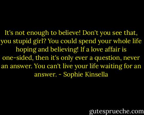 It's not enough to believe! Don't you see that, you stupid girl? You could spend your whole life hoping and believing! If a love affair is one-sided, then it's only ever a question, never an answer. You can't live your life waiting for an answer. - Sophie Kinsella
