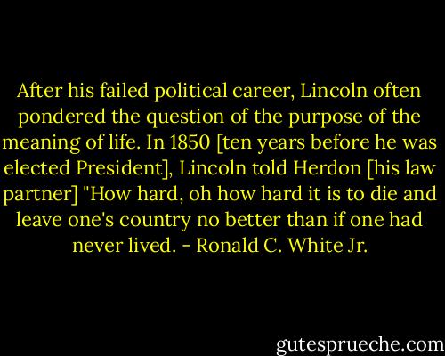 After his failed political career, Lincoln often pondered the question of the purpose of the meaning of life. In 1850 [ten years before he was elected President], Lincoln told Herdon [his law partner] "How hard, oh how hard it is to die and leave one's country no better than if one had never lived. - Ronald C. White Jr.