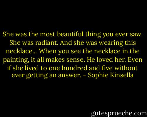 She was the most beautiful thing you ever saw. She was radiant. And she was wearing this necklace... When you see the necklace in the painting, it all makes sense. He loved her. Even if she lived to one hundred and five without ever getting an answer. - Sophie Kinsella