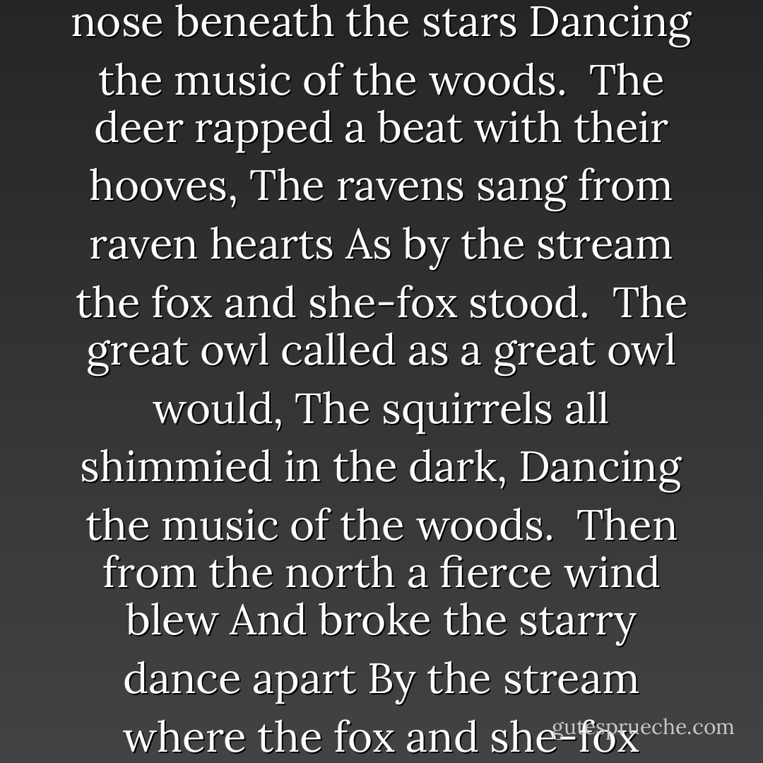 Fox-Trot<br /><br />By the stream the fox and she-fox stood<br />Nose to nose beneath the stars<br />Dancing the music of the woods.<br /><br />The deer rapped a beat with their hooves,<br />The ravens sang from raven hearts<br />As by the stream the fox and she-fox stood.<br /><br />The great owl called as a great owl would,<br />The squirrels all shimmied in the dark,<br />Dancing the music of the woods.<br /><br />Then from the north a fierce wind blew<br />And broke the starry dance apart<br />By the stream where the fox and she-fox stood. - Beth Kephart