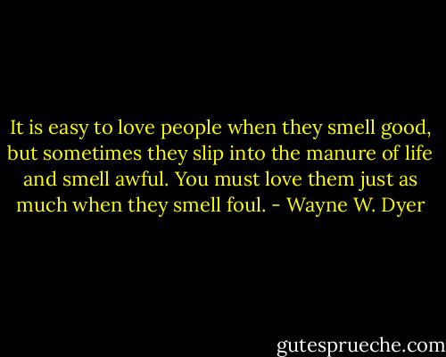It is easy to love people when they smell good, but sometimes they slip into the manure of life and smell awful. You must love them just as much when they smell foul. - Wayne W. Dyer