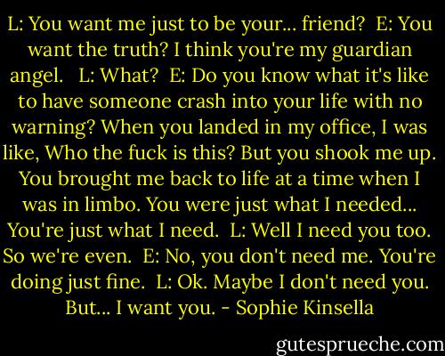 L: You want me just to be your... friend?<br /><br />E: You want the truth? I think you're my guardian angel. <br /><br />L: What?<br /><br />E: Do you know what it's like to have someone crash into your life with no warning? When you landed in my office, I was like, Who the fuck is this? But you shook me up. You brought me back to life at a time when I was in limbo. You were just what I needed...<br />You're just what I need.<br /><br />L: Well I need you too. So we're even.<br /><br />E: No, you don't need me. You're doing just fine.<br /><br />L: Ok. Maybe I don't need you. But... I want you. - Sophie Kinsella