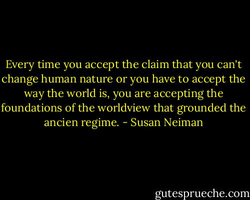 Every time you accept the claim that you can't change human nature or you have to accept the way the world is, you are accepting the foundations of the worldview that grounded the ancien regime. - Susan Neiman