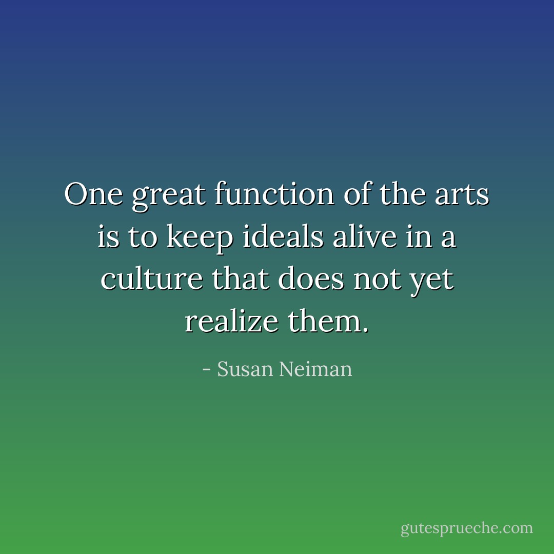 One great function of the arts is to keep ideals alive in a culture that does not yet realize them. - Susan Neiman