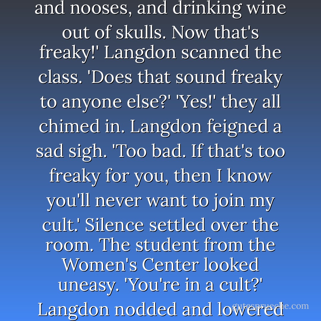 Professor Langdon,' called a young man with curly hair in the back row, 'if Masonry is not a secret society, not a corporation, and not a religion, then what is it?'<br />'Well, if you were to ask a Mason, he would offer the following definition: Masonry is a system of morality, veiled in allegory and illustrated by symbols.'<br />'Sounds to me like a euphemism for "freaky cult." '<br />'Freaky, you say?'<br />'Hell yes!' the kid said, standing up. 'I heard what they do inside those secret buildings! Weird candlelight rituals with coffins, and nooses, and drinking wine out of skulls. Now that's freaky!'<br />Langdon scanned the class. 'Does that sound freaky to anyone else?'<br />'Yes!' they all chimed in.<br />Langdon feigned a sad sigh. 'Too bad. If that's too freaky for you, then I know you'll never want to join my cult.'<br />Silence settled over the room. The student from the Women's Center looked uneasy. 'You're in a cult?'<br />Langdon nodded and lowered his voice to a conspiratorial whisper. 'Don't tell anyone, but on the pagan day of the sun god Ra, I kneel at the foot of an ancient instrument of torture and consume ritualistic symbols of blood and flesh.'<br />The class looked horrified.<br />Langdon shrugged. 'And if any of you care to join me, come to the Harvard chapel on Sunday, kneel beneath the crucifix, and take Holy Communion.'<br />The classroom remained silent.<br />Langdon winked. 'Open your minds, my friends. We all fear what we do not understand. - Dan Brown