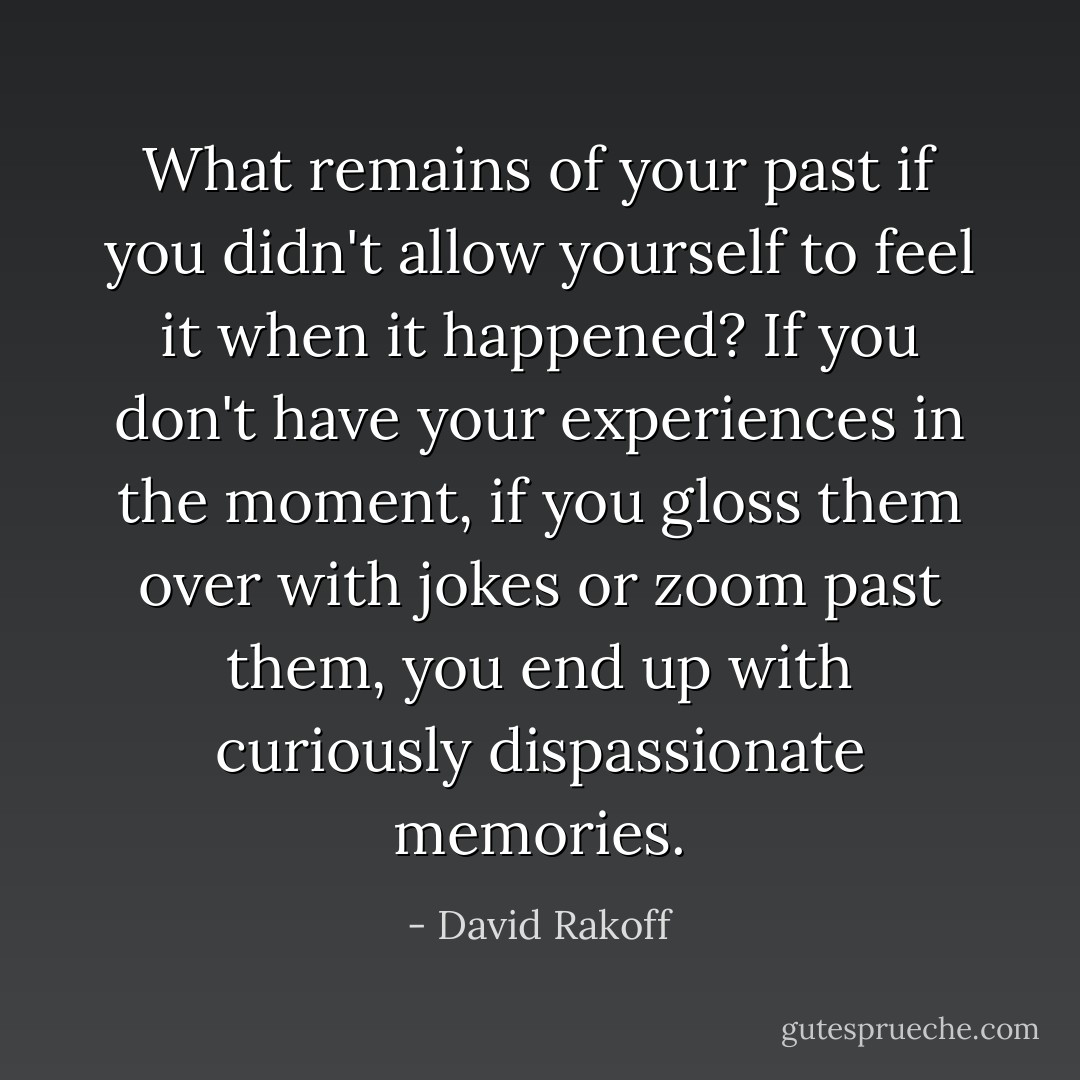 What remains of your past if you didn't allow yourself to feel it when it happened? If you don't have your experiences in the moment, if you gloss them over with jokes or zoom past them, you end up with curiously dispassionate memories. - David Rakoff