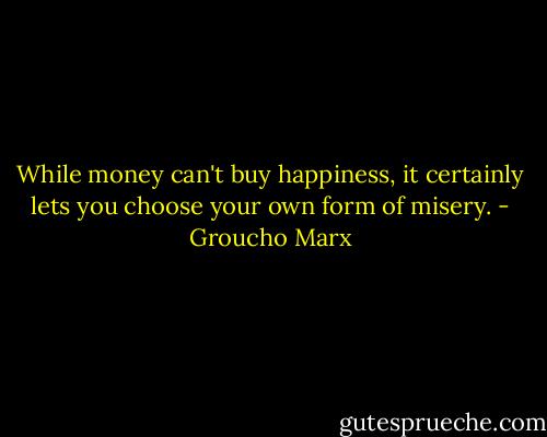 While money can't buy happiness, it certainly lets you choose your own form of misery. - Groucho Marx