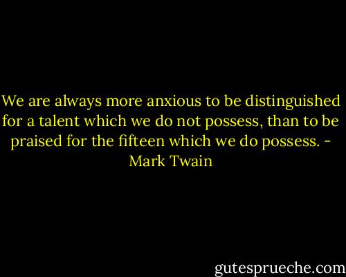 We are always more anxious to be distinguished for a talent which we do not possess, than to be praised for the fifteen which we do possess. - Mark Twain
