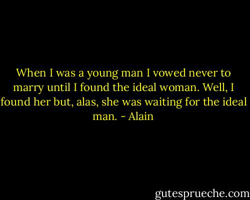 When I was a young man I vowed never to marry until I found the ideal woman. Well, I found her but, alas, she was waiting for the ideal man. - Alain