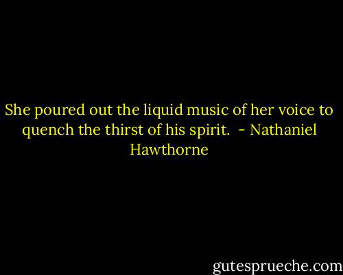 She poured out the liquid music of her voice to quench the thirst of his spirit.  - Nathaniel Hawthorne