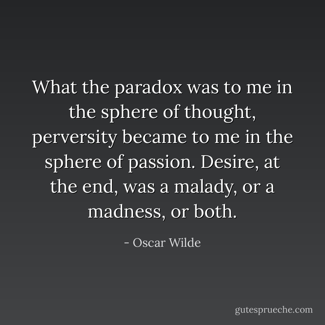 What the paradox was to me in the sphere of thought, perversity<br />became to me in the sphere of passion. Desire, at the end, was a<br />malady, or a madness, or both. - Oscar Wilde