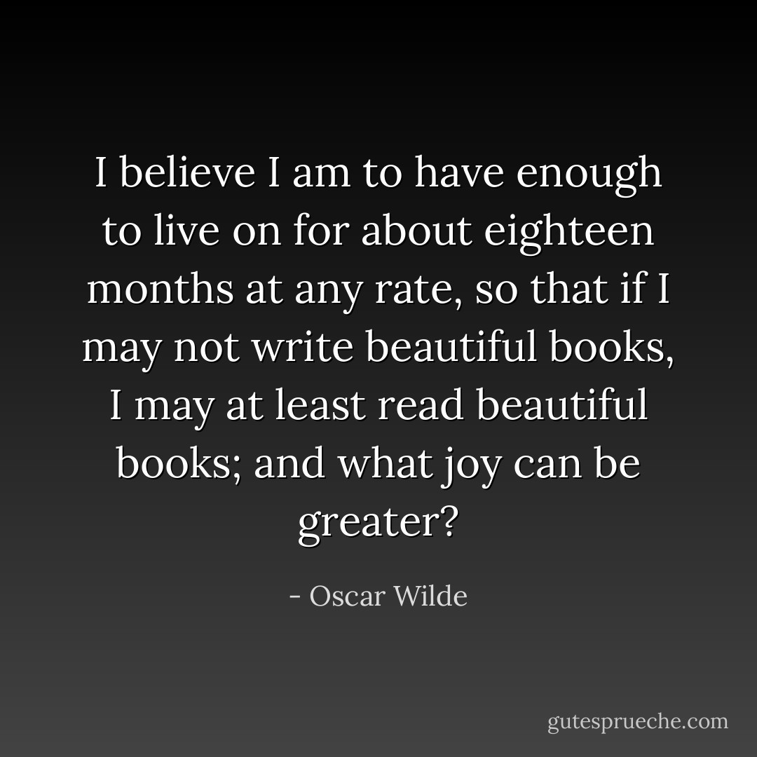 I believe I am to have enough to live on for about eighteen months at any<br />rate, so that if I may not write beautiful books, I may at least read beautiful<br />books; and what joy can be greater? - Oscar Wilde