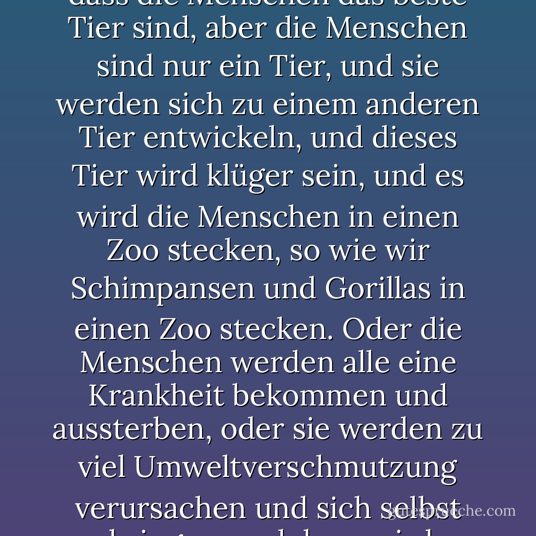 Und Menschen, die an Gott glauben, denken, dass Gott die Menschen auf die Erde gebracht hat, weil sie denken, dass die Menschen das beste Tier sind, aber die Menschen sind nur ein Tier, und sie werden sich zu einem anderen Tier entwickeln, und dieses Tier wird klüger sein, und es wird die Menschen in einen Zoo stecken, so wie wir Schimpansen und Gorillas in einen Zoo stecken. Oder die Menschen werden alle eine Krankheit bekommen und aussterben, oder sie werden zu viel Umweltverschmutzung verursachen und sich selbst umbringen, und dann wird es nur noch Insekten auf der Welt geben, und sie werden das beste Tier sein. - Mark Haddon<