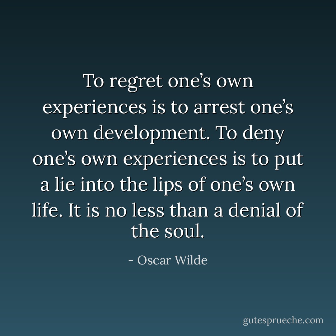 To regret one’s own experiences is to arrest one’s own development. To deny one’s own experiences is to put a lie into the lips of one’s own life. It is no less than a denial of the soul. - Oscar Wilde