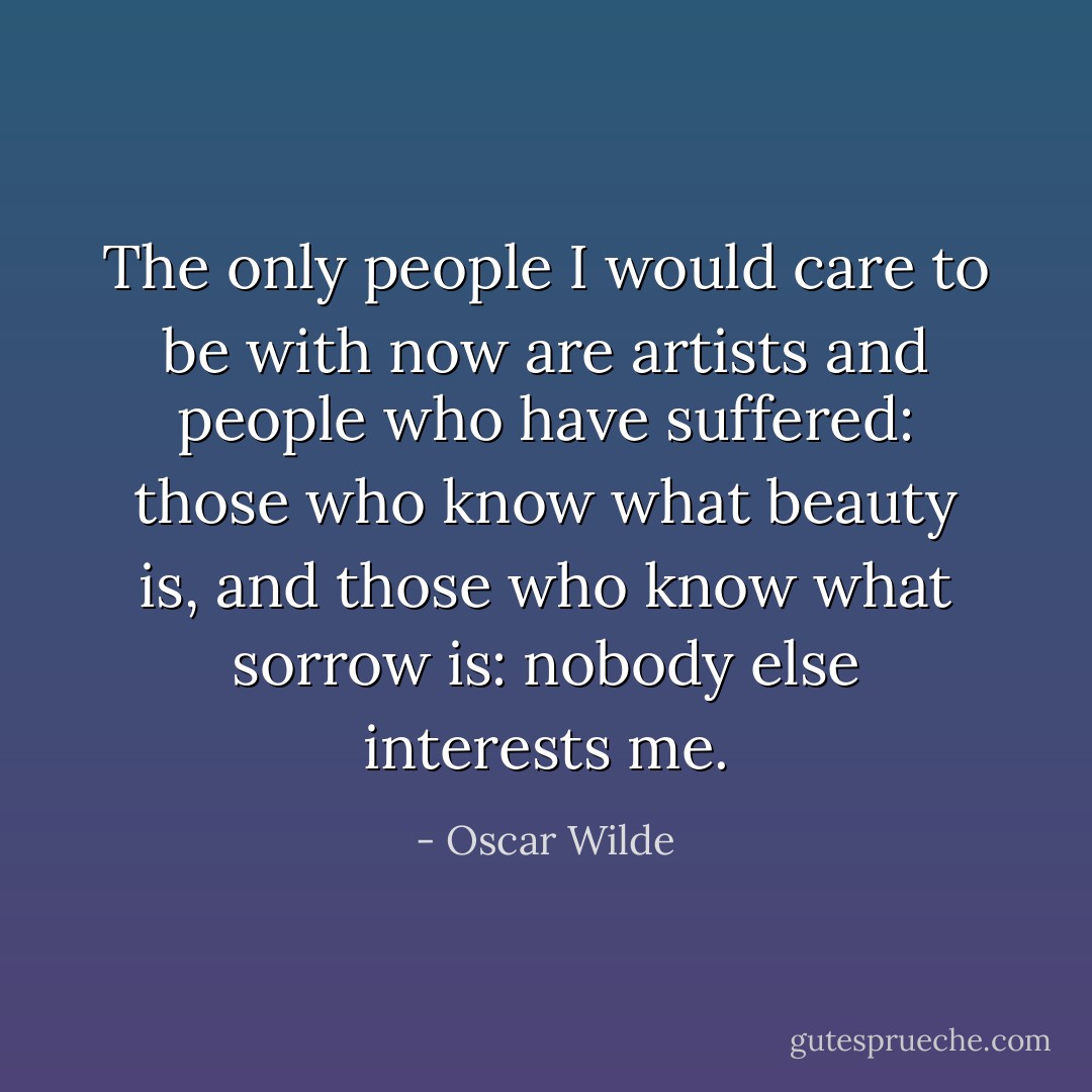 The only people I would care to be with now are artists and people who have suffered: those who know what beauty is, and those who know what sorrow is: nobody else interests me. - Oscar Wilde