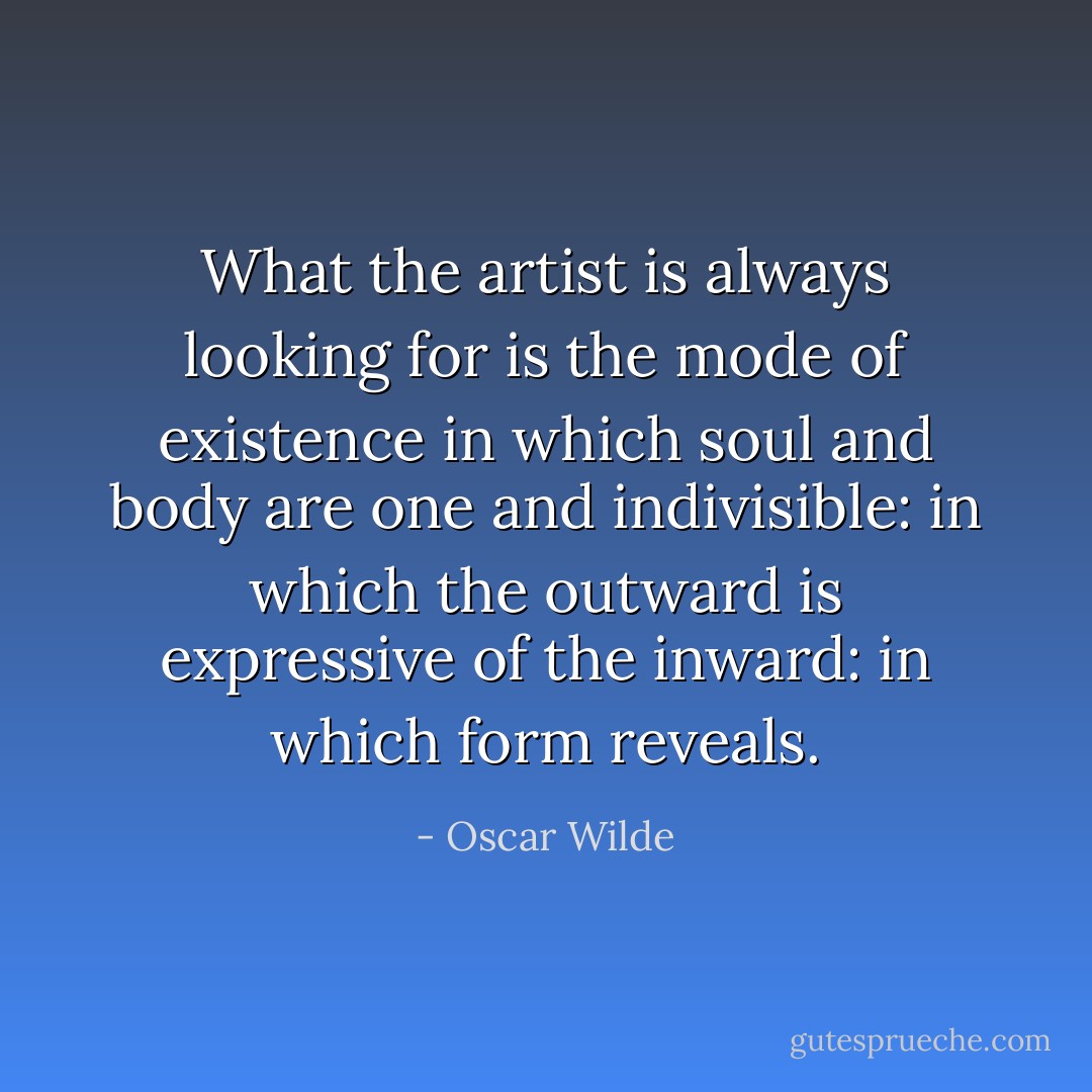 What the artist is<br />always looking for is the mode of existence in which soul and body are<br />one and indivisible: in which the outward is expressive of the inward: in<br />which form reveals. - Oscar Wilde