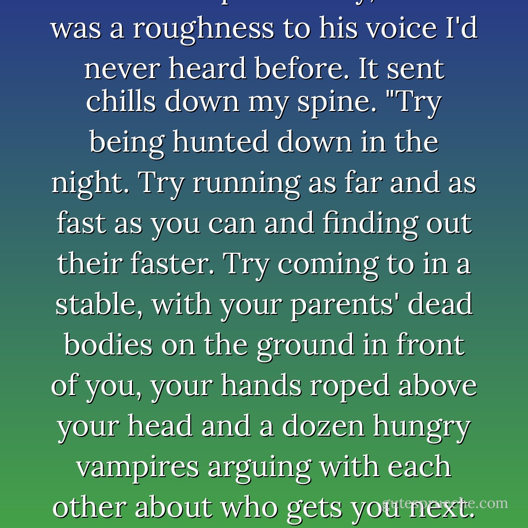There's one way. Only one. Mine." Balthazar stepped closer, using every inch he had on Lucas, who was tall but not that tall. "Charity is a person. The same as you, the same as me."<br /><br />"You and me aren't the same."<br /><br />Balthazar cocked his head. "Then let's say the same as Bianca. Will that make you listen?"<br /><br />"Bianca's no killer! She didn't have a choice about what she is."<br /><br />"Guys, don't do this," I pleaded, but they paid no attention.<br /><br />"A choice? You think we all get a choice?" Although Balthazar spoke softly, there was a roughness to his voice I'd never heard before. It sent chills down my spine. "Try being hunted down in the night. Try running as far and as fast as you can and finding out their faster. Try coming to in a stable, with your parents' dead bodies on the ground in front of you, your hands roped above your head and a dozen hungry vampires arguing with each other about who gets you next. See how much choice you have then."<br /><br />Lucas just stared at him. Obviously he'd never imagined anything like that; neither had I.<br /><br />Even more quietly, Balthazar continued, "Try watching your baby sister die, and then tell me that you wouldn't spend the rest of eternity trying to make up for it. When you've done all that, Lucas, then you can talk to me about choices. Until that time, tell me what I need to know and then shut your mouth. - Claudia Gray