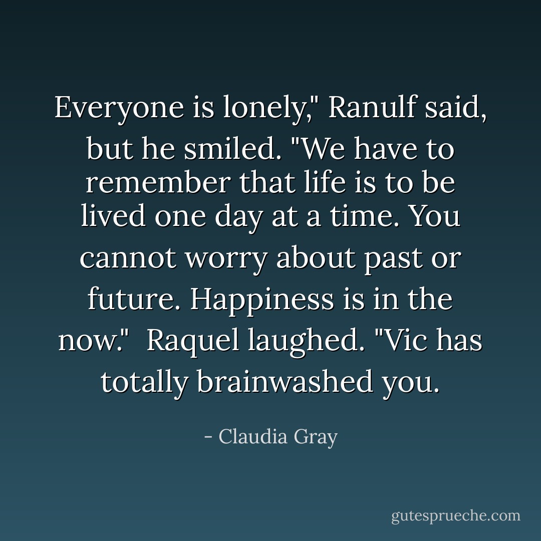 Everyone is lonely," Ranulf said, but he smiled. "We have to remember that life is to be lived one day at a time. You cannot worry about past or future. Happiness is in the now."<br /><br />Raquel laughed. "Vic has totally brainwashed you. - Claudia Gray