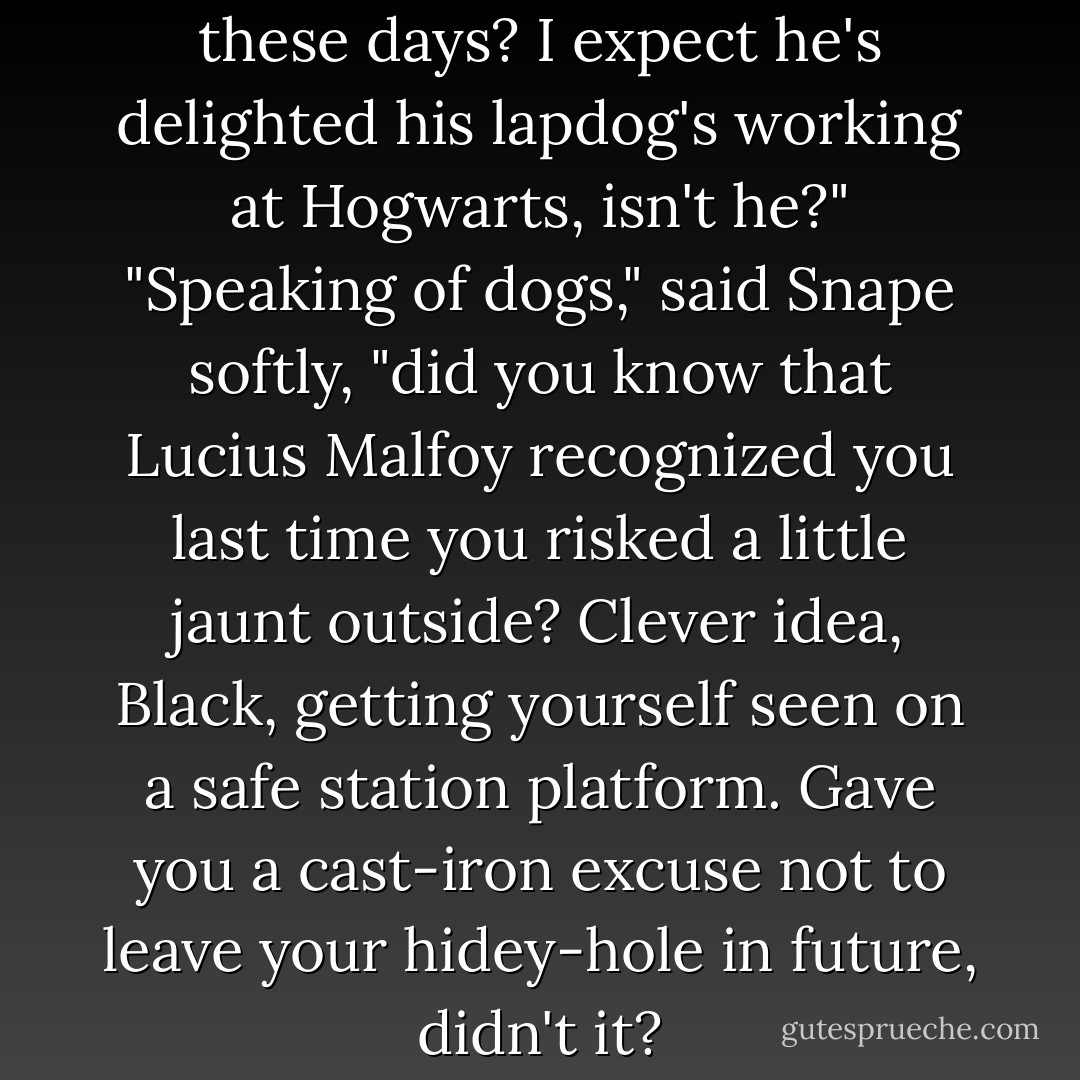 Tell me, how is Lucius Malfoy these days? I expect he's delighted his lapdog's working at Hogwarts, isn't he?"<br />"Speaking of dogs," said Snape softly, "did you know that Lucius Malfoy recognized you last time you risked a little jaunt outside? Clever idea, Black, getting yourself seen on a safe station platform. Gave you a cast-iron excuse not to leave your hidey-hole in future, didn't it? - J.K. Rowling