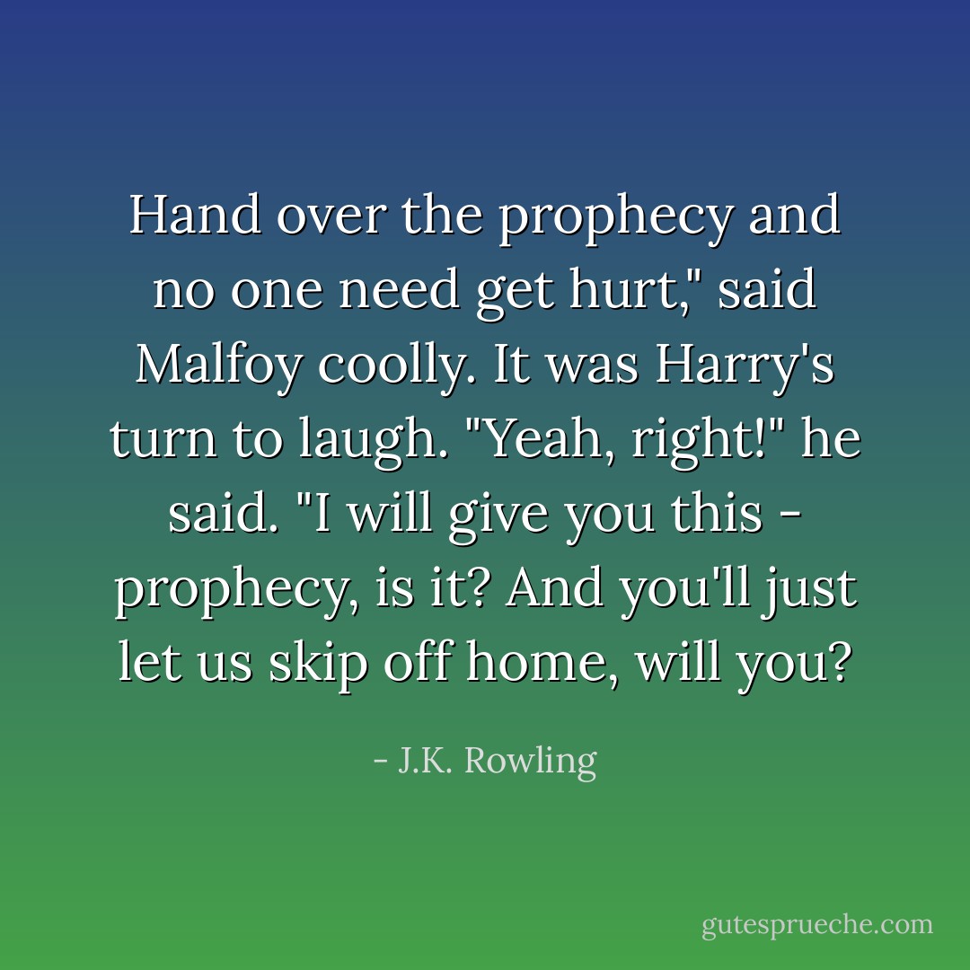 Hand over the prophecy and no one need get hurt," said Malfoy coolly.<br />It was Harry's turn to laugh.<br />"Yeah, right!" he said. "I will give you this - prophecy, is it? And you'll just let us skip off home, will you? - J.K. Rowling