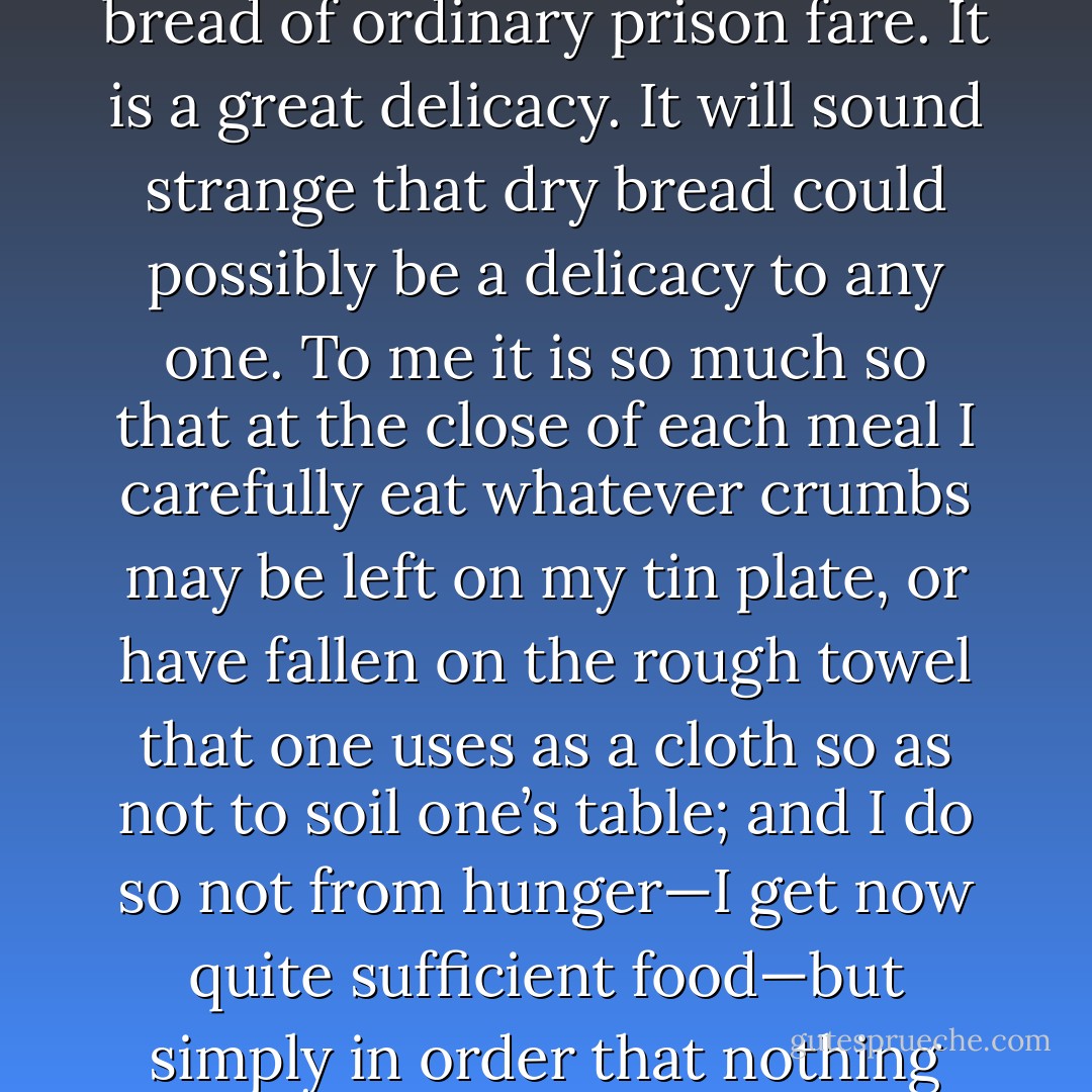 Some six weeks ago<br />I was allowed by the doctor to have white bread to eat instead of the coarse<br />black or brown bread of ordinary prison fare. It is a great delicacy. It will<br />sound strange that dry bread could possibly be a delicacy to any one. To me<br />it is so much so that at the close of each meal I carefully eat whatever crumbs<br />may be left on my tin plate, or have fallen on the rough towel that one uses<br />as a cloth so as not to soil one’s table; and I do so not from hunger—I get<br />now quite sufficient food—but simply in order that nothing should be<br />wasted of what is given to me. So one should look on love. - Oscar Wilde
