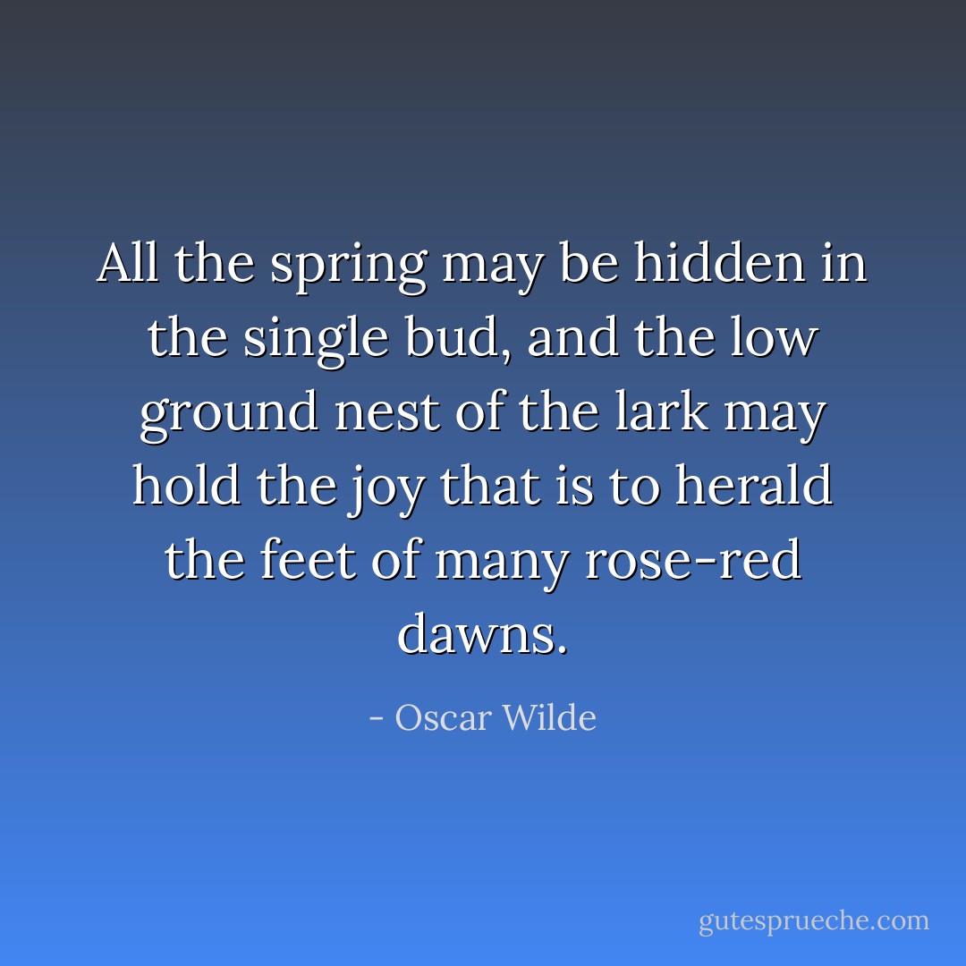 All the spring may be hidden in the single bud, and the low ground nest of the lark may hold the joy that is to herald the feet of many rose-red dawns. - Oscar Wilde