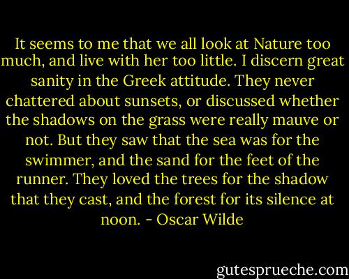 It seems to me that we all look at Nature too much, and live with her too little. I discern great sanity in the Greek attitude. They never chattered about sunsets, or discussed whether the shadows on the grass were really mauve or not. But they saw that the sea was for the swimmer, and the sand for the feet of the runner. They loved the trees for the shadow that they cast, and the forest for its silence at noon. - Oscar Wilde