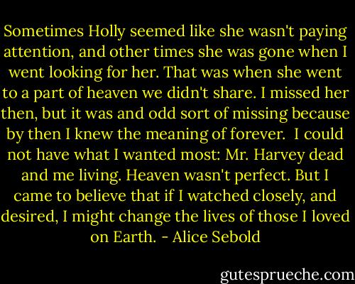 Sometimes Holly seemed like she wasn't paying attention, and other times she was gone when I went looking for her. That was when she went to a part of heaven we didn't share. I missed her then, but it was and odd sort of missing because by then I knew the meaning of forever. <br />I could not have what I wanted most: Mr. Harvey dead and me living. Heaven wasn't perfect. But I came to believe that if I watched closely, and desired, I might change the lives of those I loved on Earth. - Alice Sebold