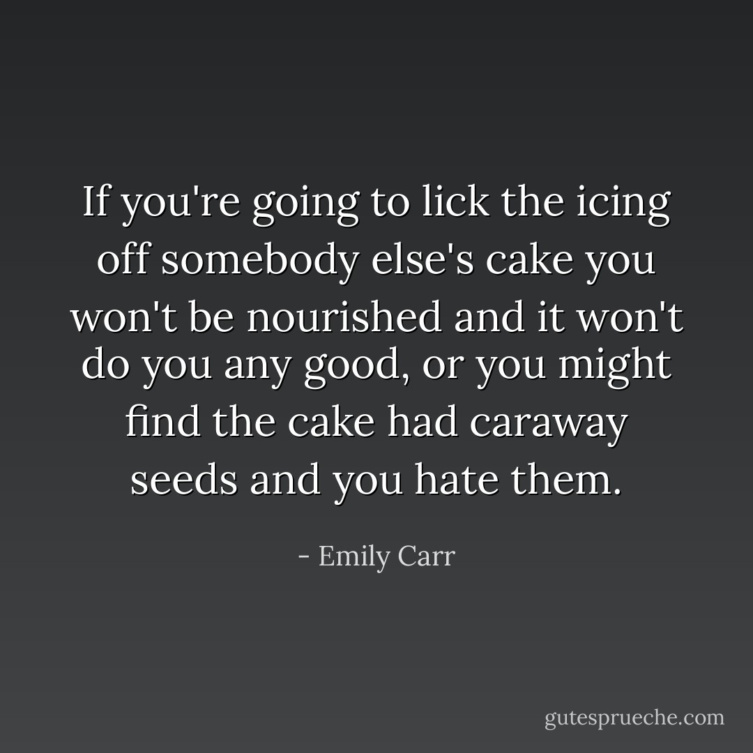 If you're going to lick the icing off somebody else's cake you won't be nourished and it won't do you any good, or you might find the cake had caraway seeds and you hate them. - Emily Carr