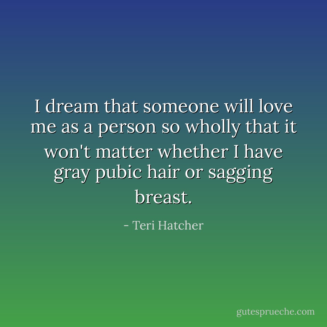 I dream that someone will love me as a person so wholly that it won't matter whether I have gray pubic hair or sagging breast. - Teri Hatcher