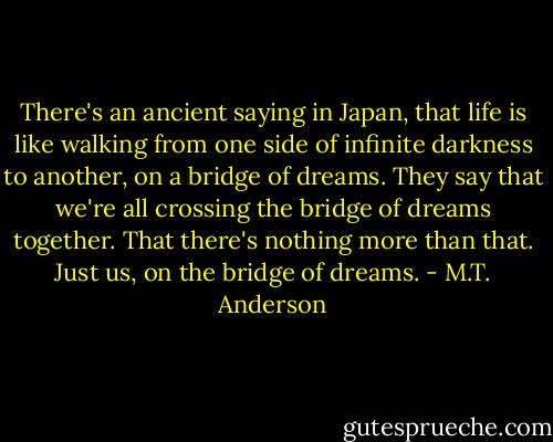 There's an ancient saying in Japan, that life is like walking from one side of infinite darkness to another, on a bridge of dreams. They say that we're all crossing the bridge of dreams together. That there's nothing more than that. Just us, on the bridge of dreams. - M.T. Anderson