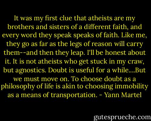 It was my first clue that atheists are my brothers and sisters of a different faith, and every word they speak speaks of faith. Like me, they go as far as the legs of reason will carry them--and then they leap. I'll be honest about it. It is not atheists who get stuck in my craw, but agnostics. Doubt is useful for a while....But we must move on. To choose doubt as a philosophy of life is akin to choosing immobility as a means of transportation. - Yann Martel