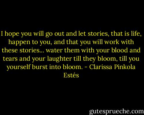 I hope you will go out and let stories, that is life, happen to you, and that you will work with these stories... water them with your blood and tears and your laughter till they bloom, till you yourself burst into bloom. - Clarissa Pinkola Estés