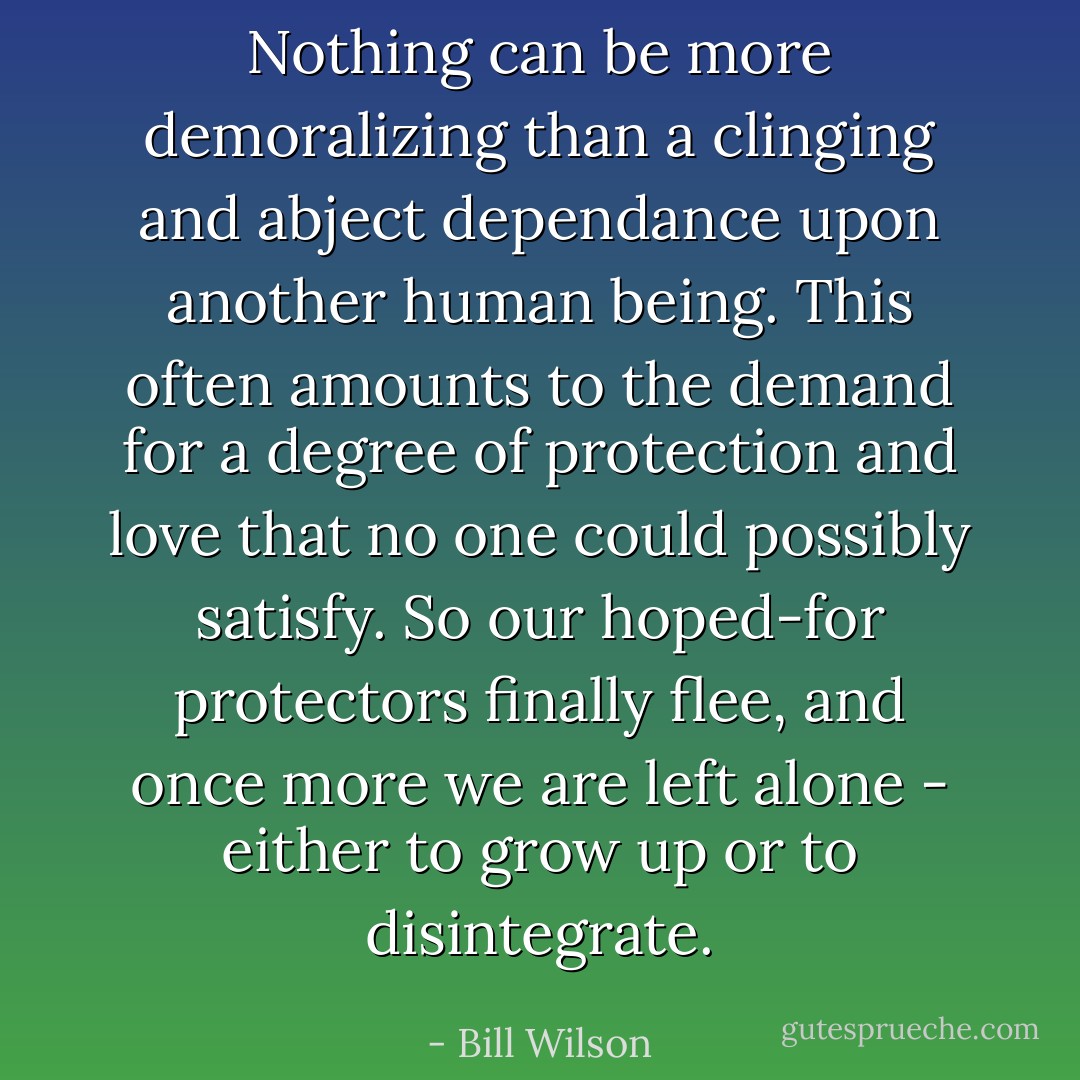 Nothing can be more demoralizing than a clinging and abject dependance upon another human being. This often amounts to the demand for a degree of protection and love that no one could possibly satisfy. So our hoped-for protectors finally flee, and once more we are left alone - either to grow up or to disintegrate. - Bill Wilson