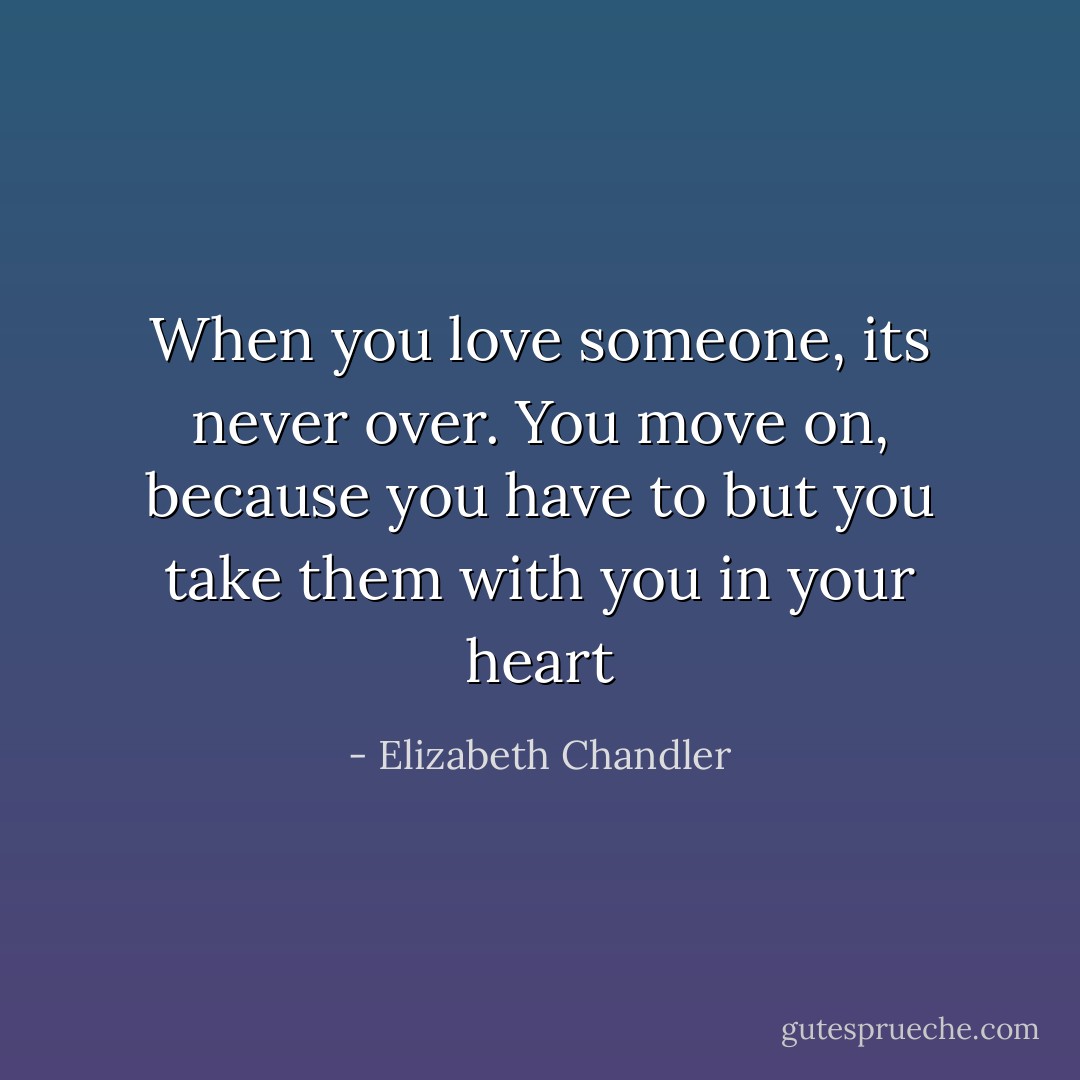 When you love someone, its never over. You move on, because you have to but you take them with you in your heart - Elizabeth Chandler