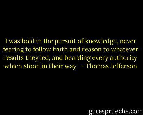 I was bold in the pursuit of knowledge, never fearing to follow truth and reason to whatever results they led, and bearding every authority which stood in their way.  - Thomas Jefferson