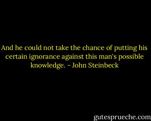 And he could not take the chance of putting his certain ignorance against this man's possible knowledge. - John Steinbeck