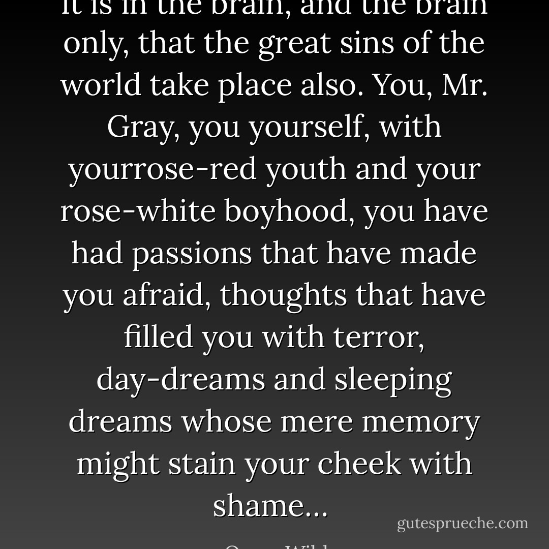 It is in the brain, and the brain only, that the great sins of the world take place also. You, Mr. Gray, you yourself, with yourrose-red youth and your rose-white boyhood, you have had passions that have made you afraid, thoughts that have filled you with terror, day-dreams and sleeping dreams whose mere memory might stain your cheek with shame…  - Oscar Wilde