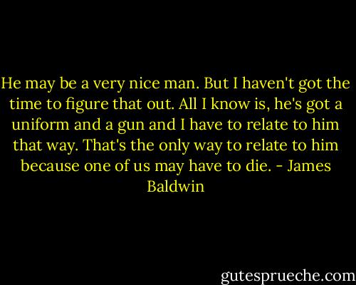 He may be a very nice man. But I haven't got the time to figure that out. All I know is, he's got a uniform and a gun and I have to relate to him that way. That's the only way to relate to him because one of us may have to die. - James Baldwin