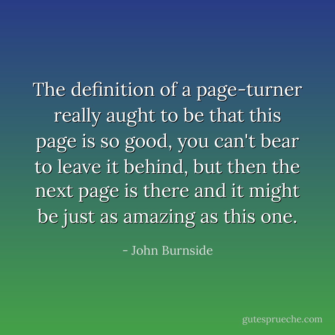 The definition of a page-turner really aught to be that this page is so good, you can't bear to leave it behind, but then the next page is there and it might be just as amazing as this one. - John Burnside