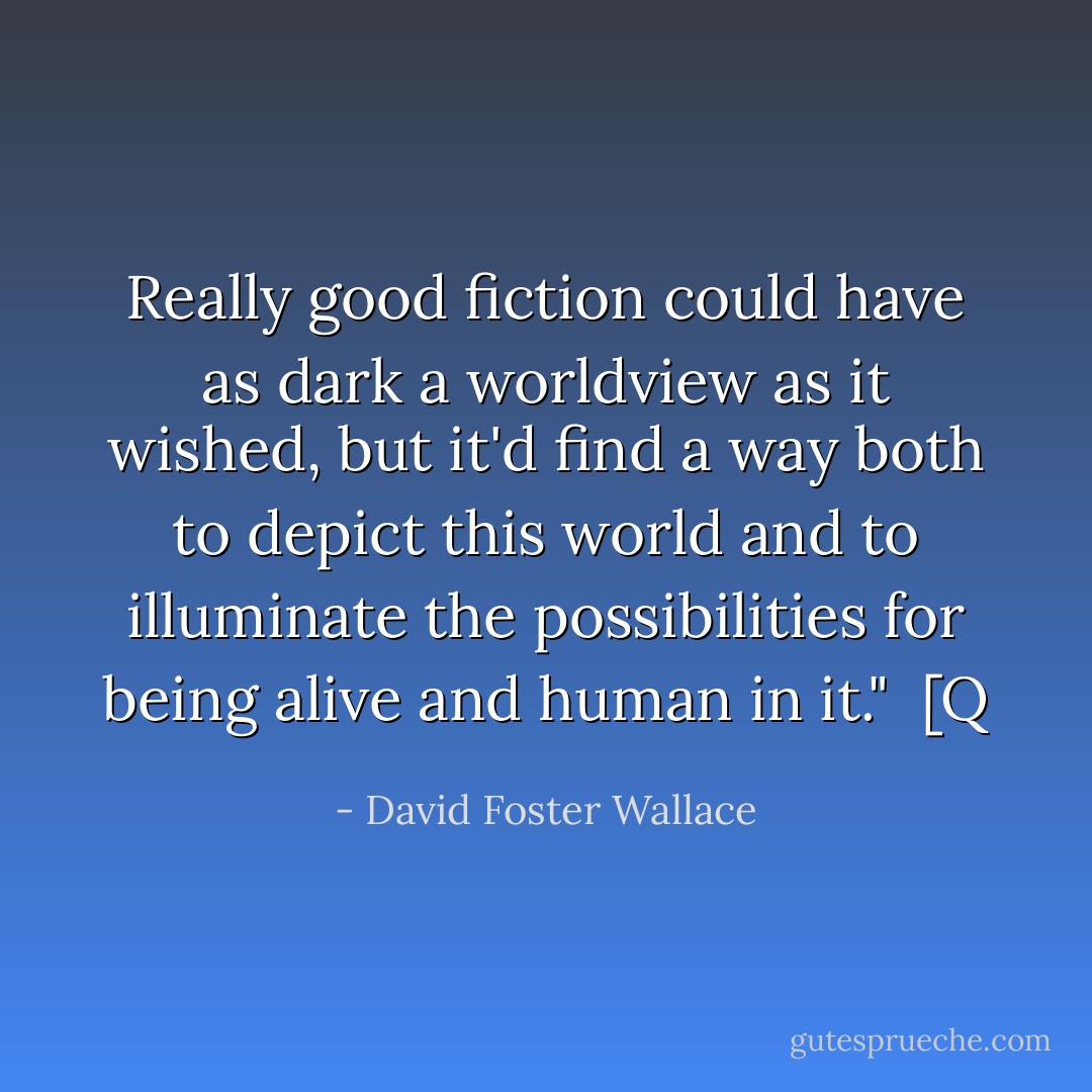 Really good fiction could have as dark a worldview as it wished, but it'd find a way both to depict this world and to illuminate the possibilities for being alive and human in it."<br /><br />[Q - David Foster Wallace