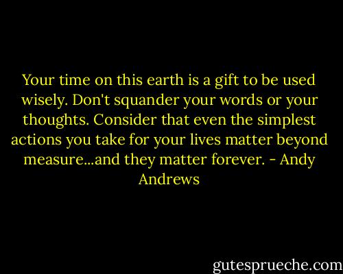 Your time on this earth is a gift to be used wisely. Don't squander your words or your thoughts. Consider that even the simplest actions you take for your lives matter beyond measure...and they matter forever. - Andy Andrews