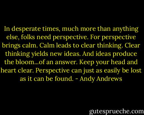 In desperate times, much more than anything else, folks need perspective. For perspective brings calm. Calm leads to clear thinking. Clear thinking yields new ideas. And ideas produce the bloom...of an answer. Keep your head and heart clear. Perspective can just as easily be lost as it can be found. - Andy Andrews