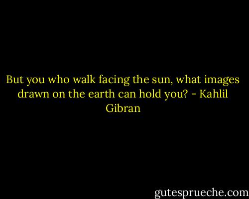 But you who walk facing the sun, what images drawn on the earth can hold you? - Kahlil Gibran