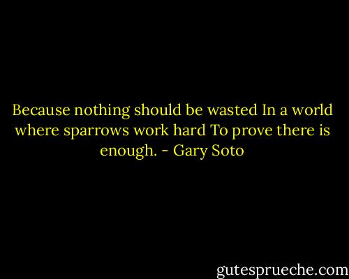 Because nothing should be wasted<br />In a world where sparrows work hard<br />To prove there is enough. - Gary Soto