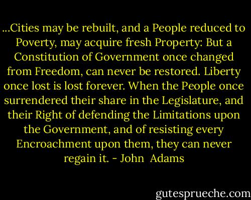 ...Cities may be rebuilt, and a People reduced to Poverty, may acquire fresh Property: But a Constitution of Government once changed from Freedom, can never be restored. Liberty once lost is lost forever. When the People once surrendered their share in the Legislature, and their Right of defending the Limitations upon the Government, and of resisting every Encroachment upon them, they can never regain it. - John  Adams