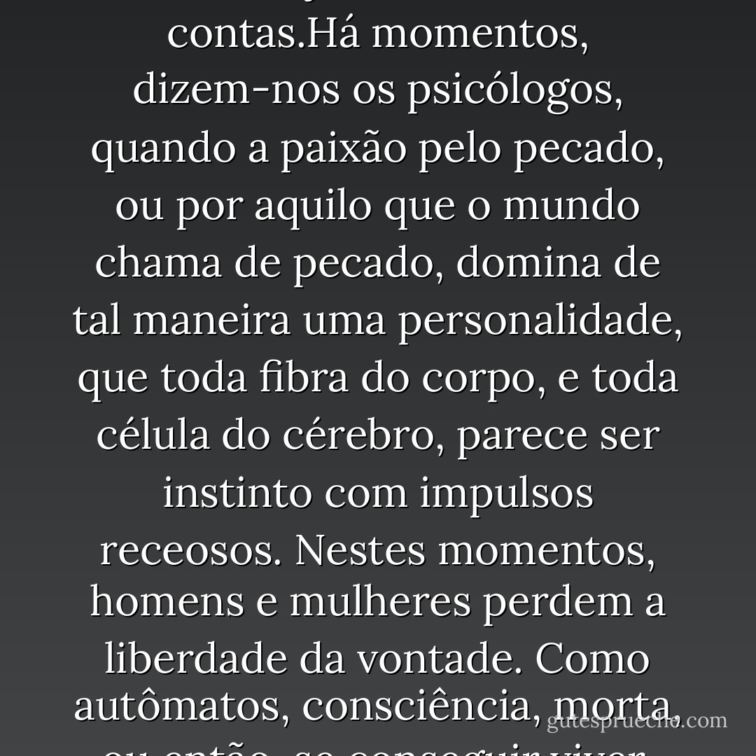 Nossos dias são muito curtos para que tomemos, nos próprios ombros, o peso dos erros de outrem. Cada um vive a própria vida, e paga o preço de vivê-la. Em tudo, a única pena é que, com frequência, temos que pagar um preço alto por uma única falta. E, na verdade, estamos sempre a pagar. No trato com o homem, o Destino jamais encerra as contas.Há momentos, dizem-nos os psicólogos, quando a paixão pelo pecado, ou por aquilo que o mundo chama de pecado, domina de tal maneira uma personalidade, que toda fibra do corpo, e toda célula do cérebro, parece ser instinto com impulsos receosos. Nestes momentos, homens e mulheres perdem a liberdade da vontade. Como autômatos, consciência, morta, ou então, se conseguir viver, vive apenas para dar fascínio à revolta, e encanto a desobediência. Pois todos os pecados, como não se cansam de nos lembrar os teólogos, são pecados da desobediência. Quando, dos céus, cai o espírito maior, a estrela matutina do mal, é como rebelde que cai. - Oscar Wilde