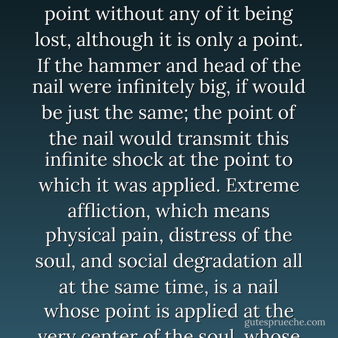 When we hit a nail with a hammer the whole of the shock received by the large head of the nail passes into a point without any of it being lost, although it is only a point. If the hammer and head of the nail were infinitely big, if would be just the same; the point of the nail would transmit this infinite shock at the point to which it was applied. Extreme affliction, which means physical pain, distress of the soul, and social degradation all at the same time, is a nail whose point is applied at the very center of the soul, whose head is all necessity, spreading throughout space and time - Simone Weil
