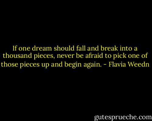 If one dream should fall and break into a thousand pieces, never be afraid to pick one of those pieces up and begin again. - Flavia Weedn